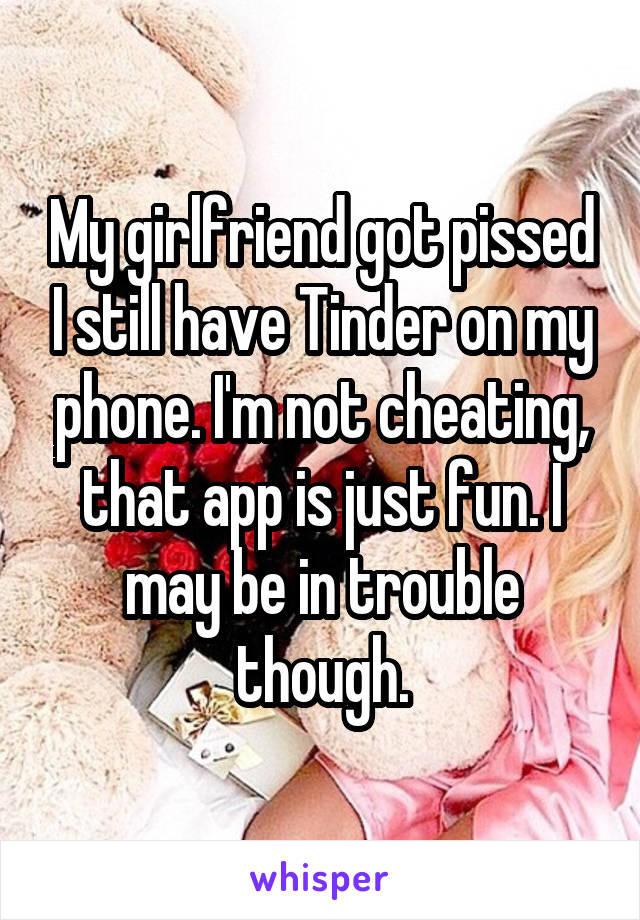 My girlfriend got pissed I still have Tinder on my phone. I'm not cheating, that app is just fun. I may be in trouble though.