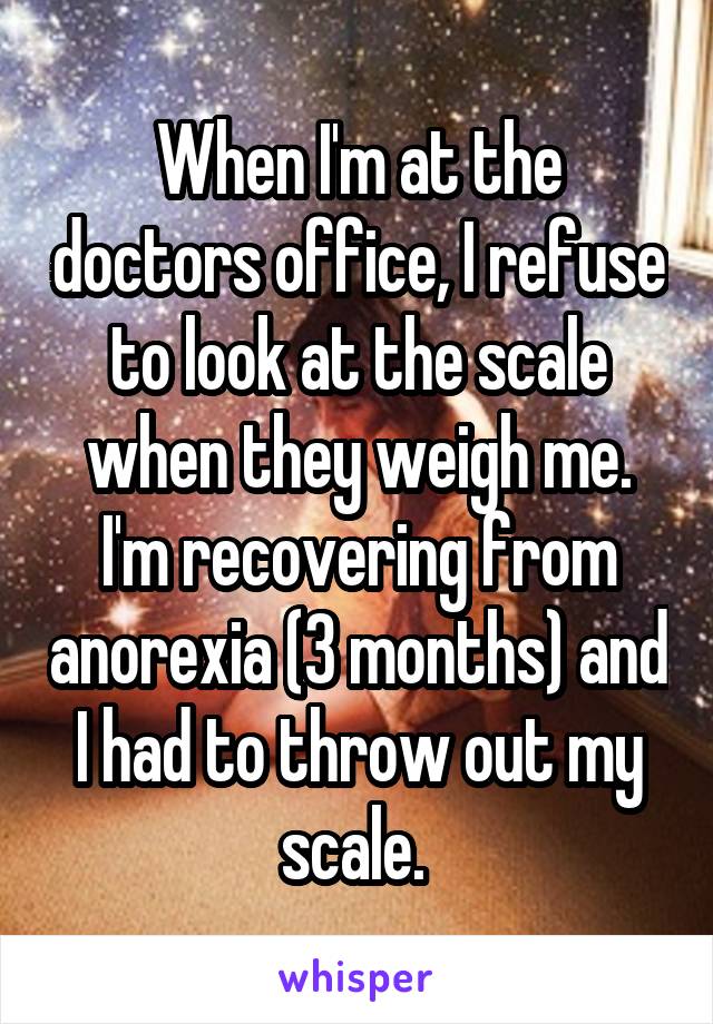 When I'm at the doctors office, I refuse to look at the scale when they weigh me. I'm recovering from anorexia (3 months) and I had to throw out my scale. 