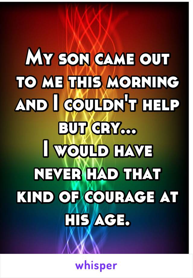 My son came out to me this morning and I couldn't help but cry...
I would have never had that kind of courage at his age.