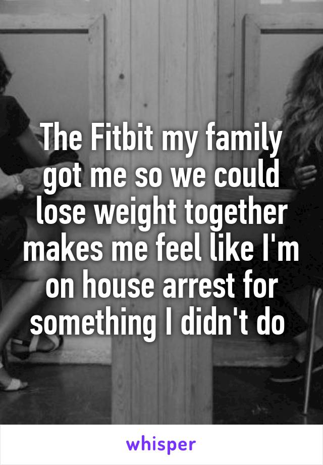 The Fitbit my family got me so we could lose weight together makes me feel like I'm on house arrest for something I didn't do 