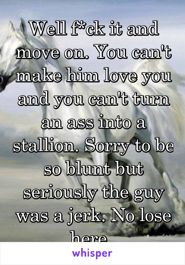 Well f*ck it and move on. You can't make him love you and you can't turn an ass into a stallion. Sorry to be so blunt but seriously the guy was a jerk. No lose here. 