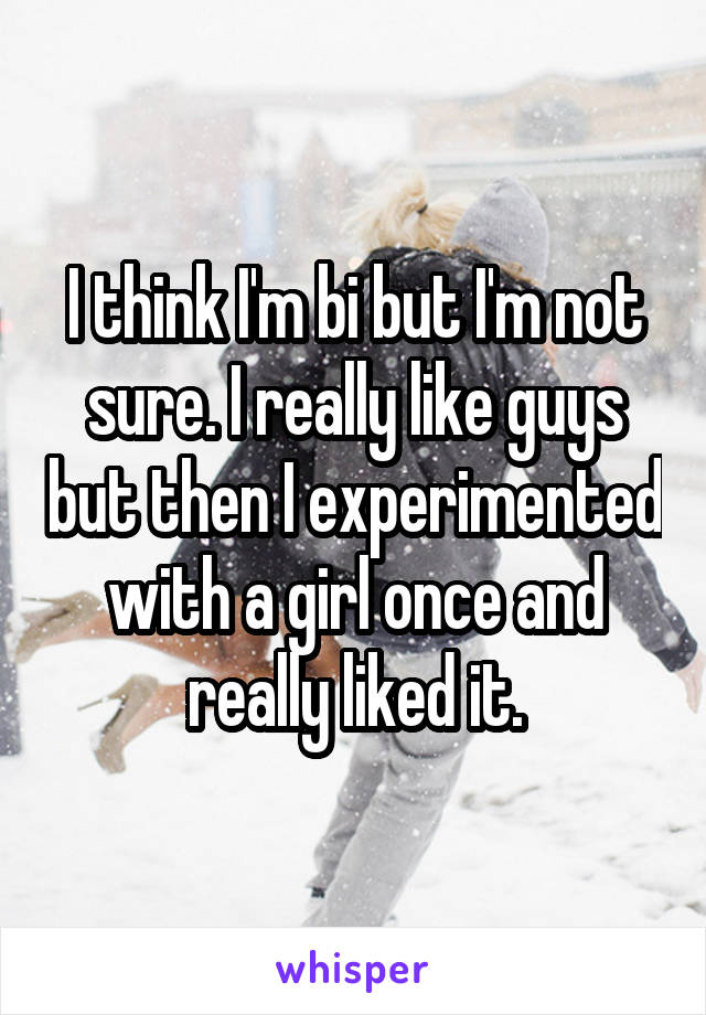 I think I'm bi but I'm not sure. I really like guys but then I experimented with a girl once and really liked it.