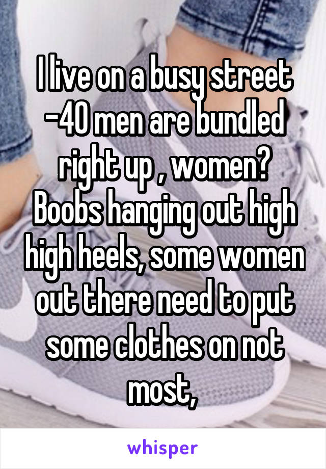 I live on a busy street -40 men are bundled right up , women? Boobs hanging out high high heels, some women out there need to put some clothes on not most, 