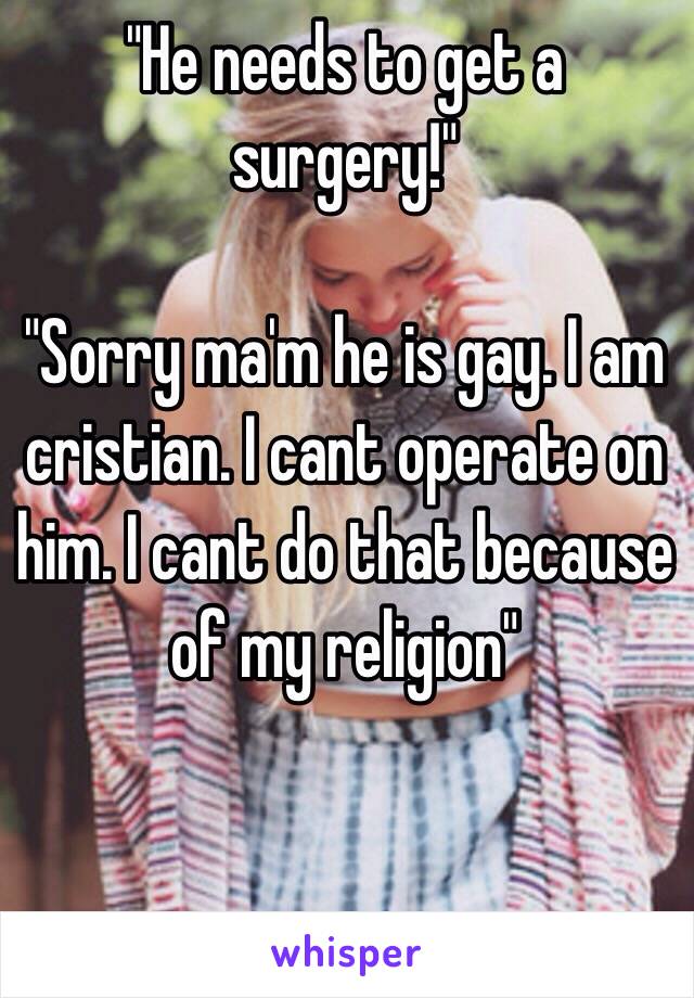 "He needs to get a surgery!"

"Sorry ma'm he is gay. I am cristian. I cant operate on him. I cant do that because of my religion"