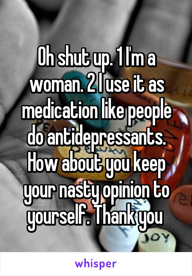Oh shut up. 1 I'm a woman. 2 I use it as medication like people do antidepressants. How about you keep your nasty opinion to yourself. Thank you 