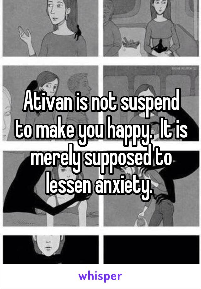 Ativan is not suspend to make you happy.  It is merely supposed to lessen anxiety. 