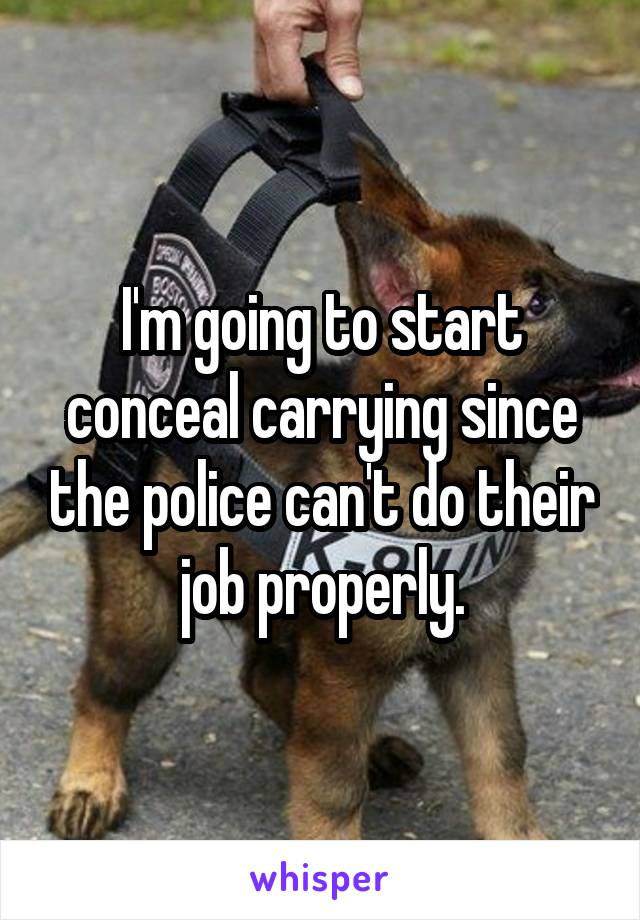 I'm going to start conceal carrying since the police can't do their job properly.