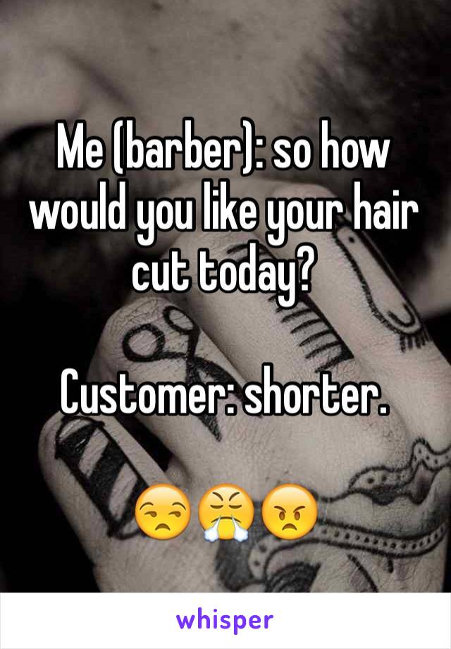 Me (barber): so how would you like your hair cut today?

Customer: shorter.

😒😤😠