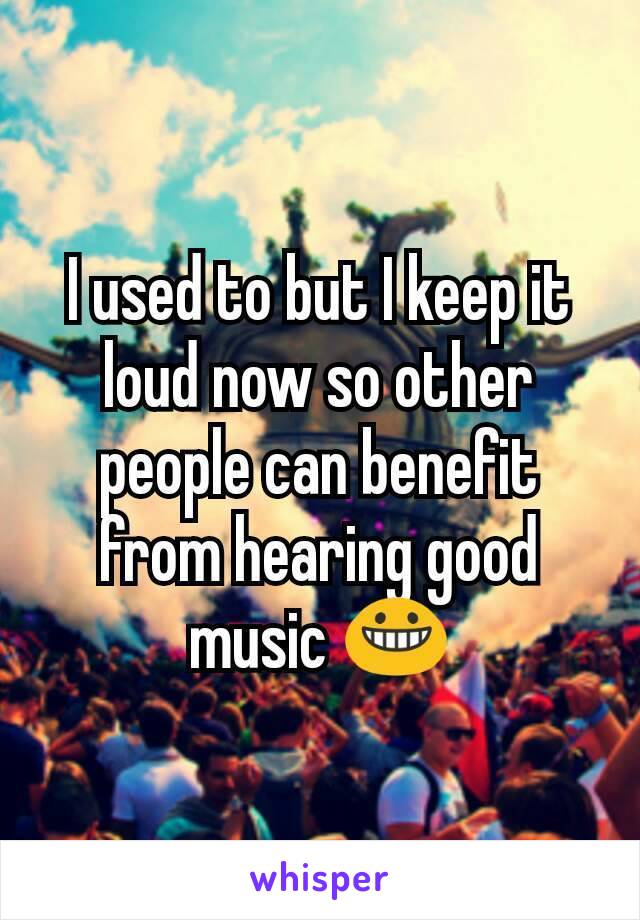 I used to but I keep it loud now so other people can benefit from hearing good music 😀