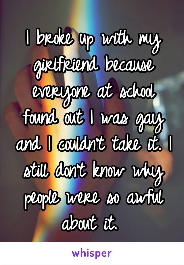 I broke up with my girlfriend because everyone at school found out I was gay and I couldn't take it. I still don't know why people were so awful about it. 