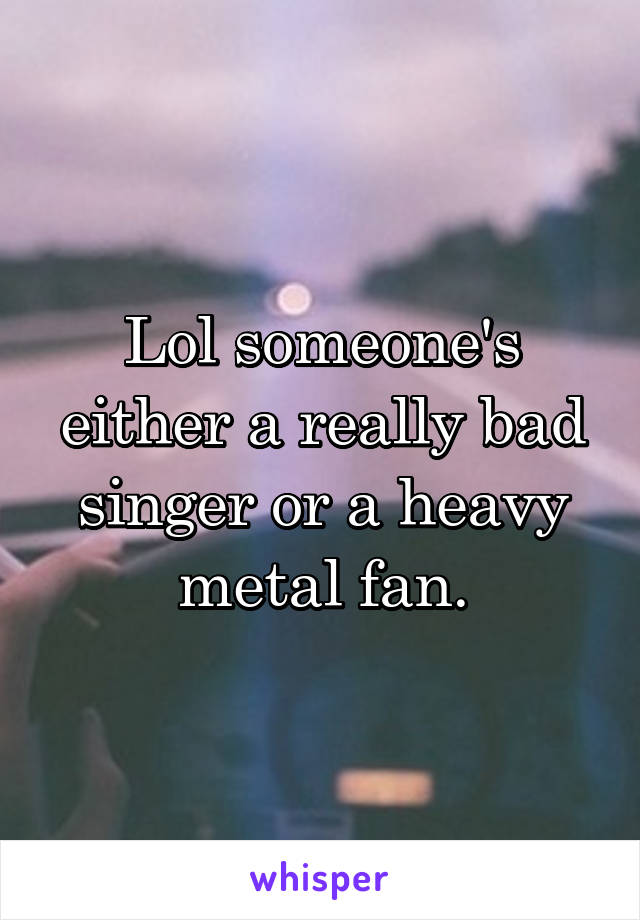 Lol someone's either a really bad singer or a heavy metal fan.