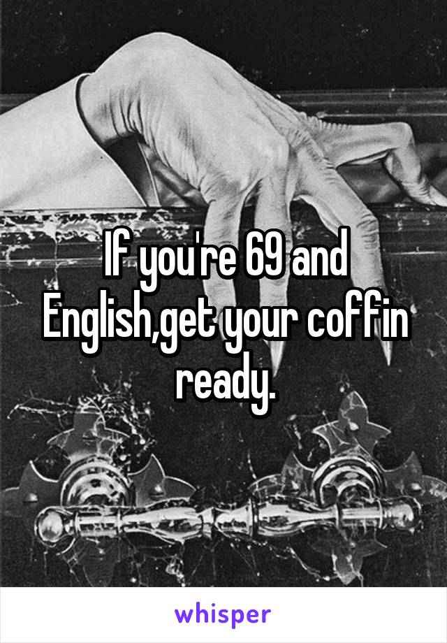 If you're 69 and English,get your coffin ready.