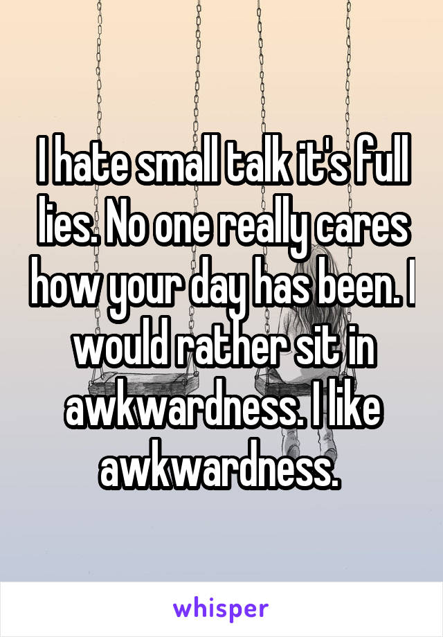 I hate small talk it's full lies. No one really cares how your day has been. I would rather sit in awkwardness. I like awkwardness. 