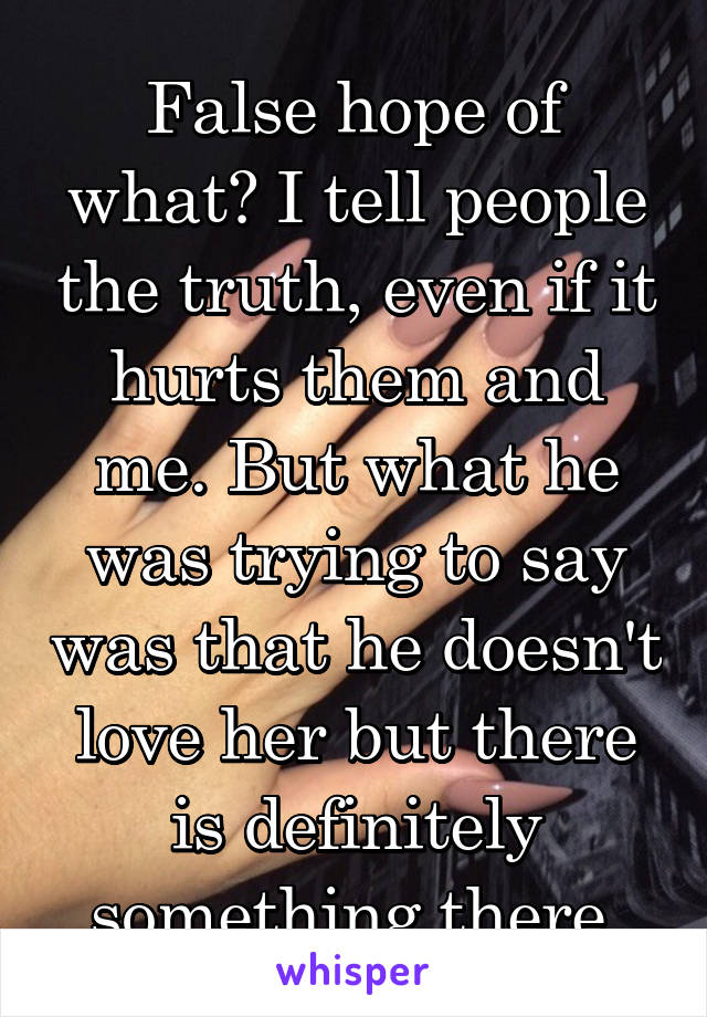 False hope of what? I tell people the truth, even if it hurts them and me. But what he was trying to say was that he doesn't love her but there is definitely something there.