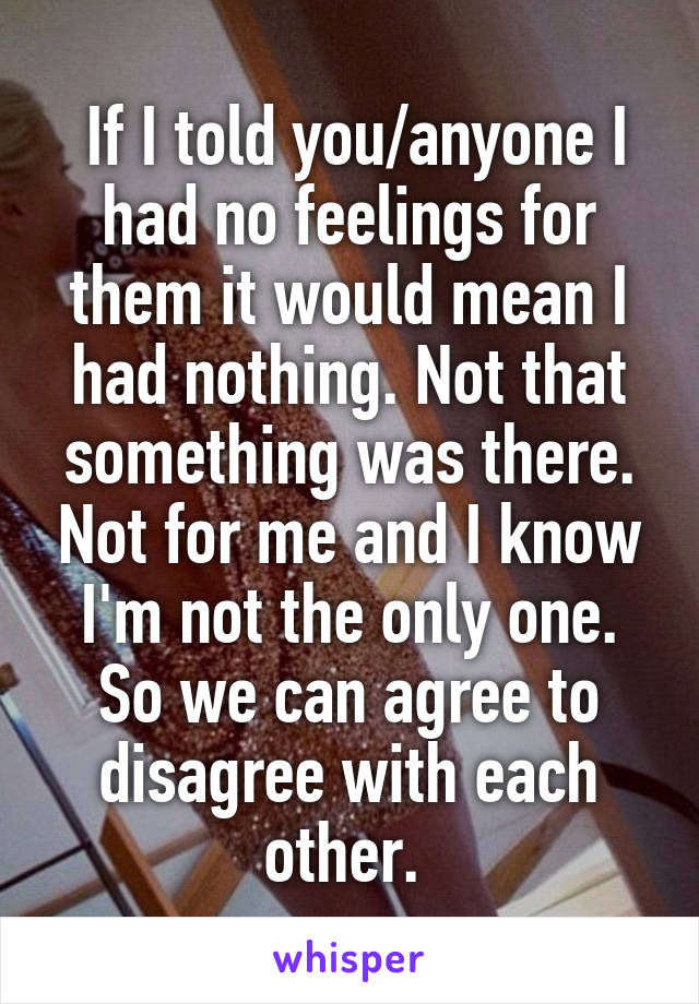  If I told you/anyone I had no feelings for them it would mean I had nothing. Not that something was there. Not for me and I know I'm not the only one. So we can agree to disagree with each other. 