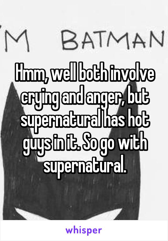 Hmm, well both involve crying and anger, but supernatural has hot guys in it. So go with supernatural.