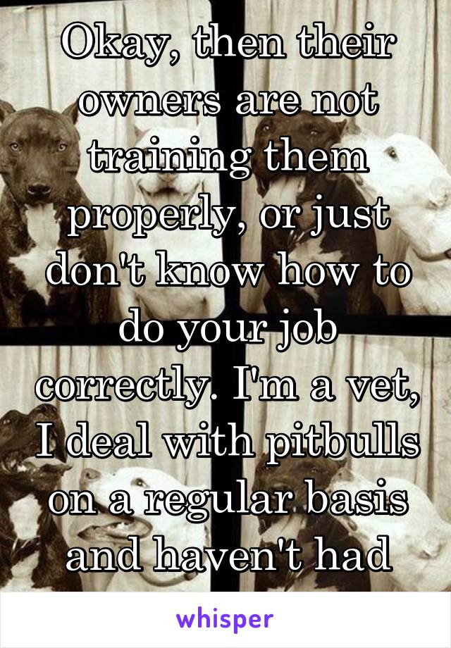 Okay, then their owners are not training them properly, or just don't know how to do your job correctly. I'm a vet, I deal with pitbulls on a regular basis and haven't had any problems yet.