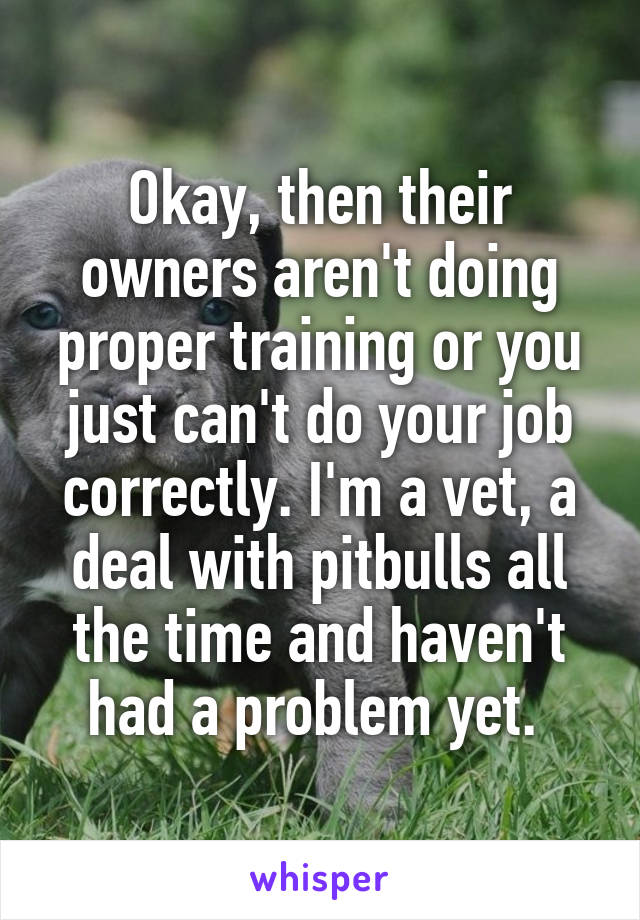 Okay, then their owners aren't doing proper training or you just can't do your job correctly. I'm a vet, a deal with pitbulls all the time and haven't had a problem yet. 