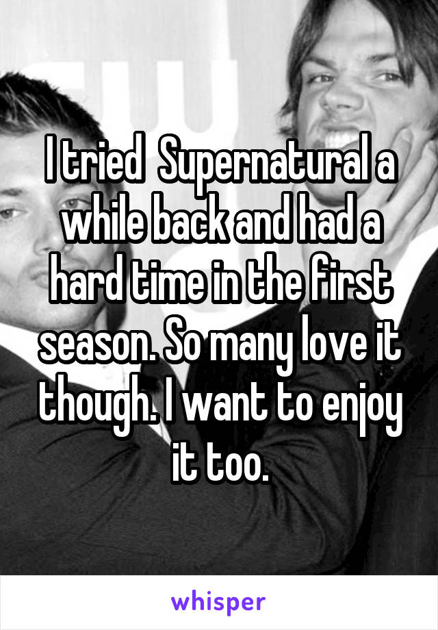 I tried  Supernatural a while back and had a hard time in the first season. So many love it though. I want to enjoy it too.