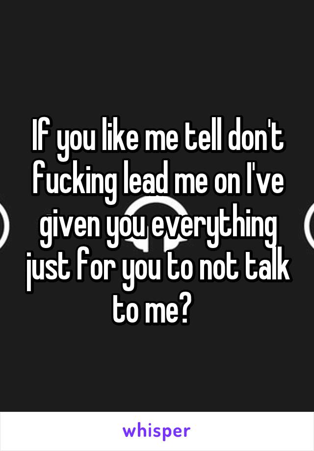 If you like me tell don't fucking lead me on I've given you everything just for you to not talk to me?  