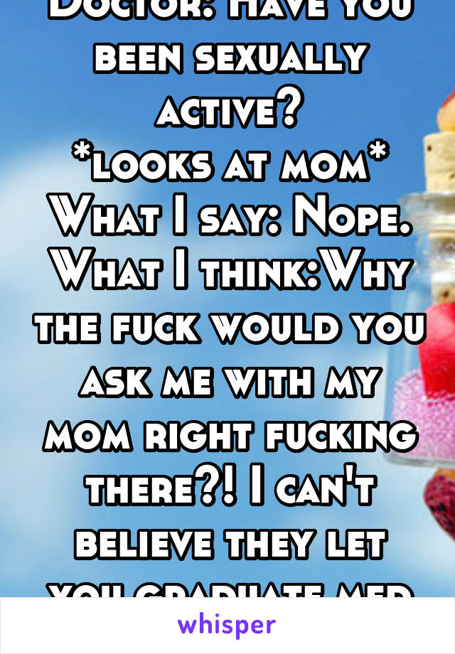 Doctor: Have you been sexually active?
*looks at mom*
What I say: Nope.
What I think:Why the fuck would you ask me with my mom right fucking there?! I can't believe they let you graduate med school!