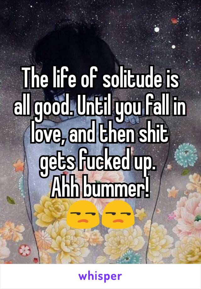 The life of solitude is all good. Until you fall in love, and then shit gets fucked up. 
Ahh bummer!
😒😒