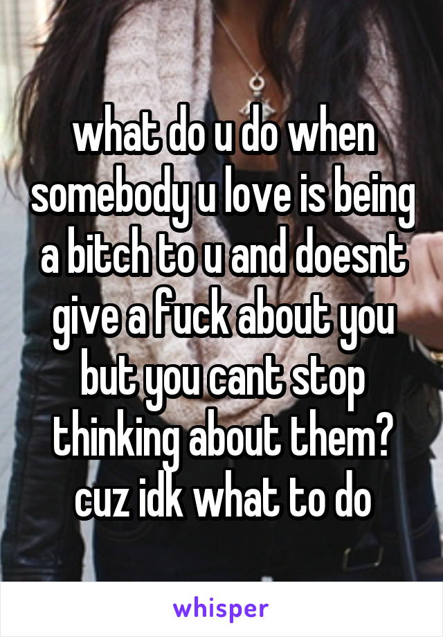 what do u do when somebody u love is being a bitch to u and doesnt give a fuck about you but you cant stop thinking about them? cuz idk what to do