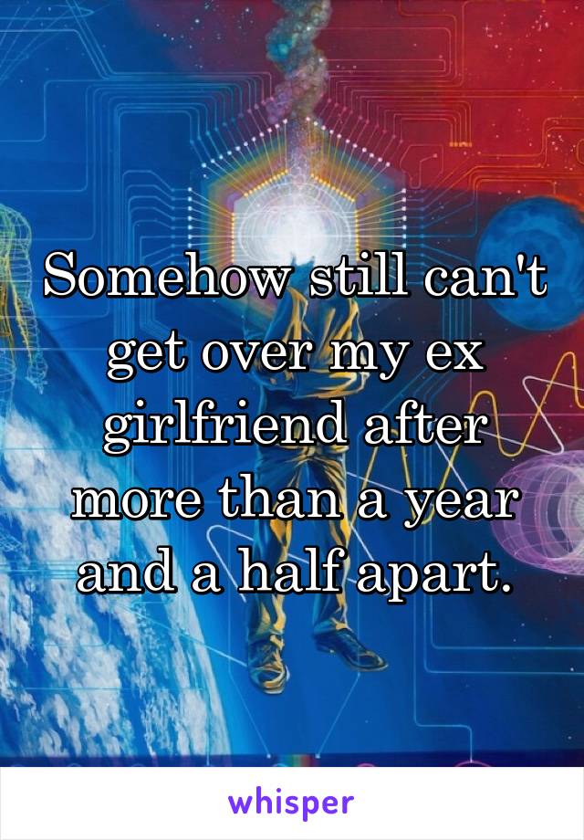 Somehow still can't get over my ex girlfriend after more than a year and a half apart.