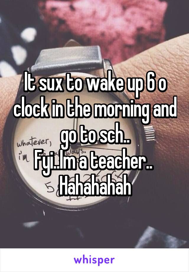 It sux to wake up 6 o clock in the morning and  go to sch.. 
Fyi..Im a teacher.. 
Hahahahah