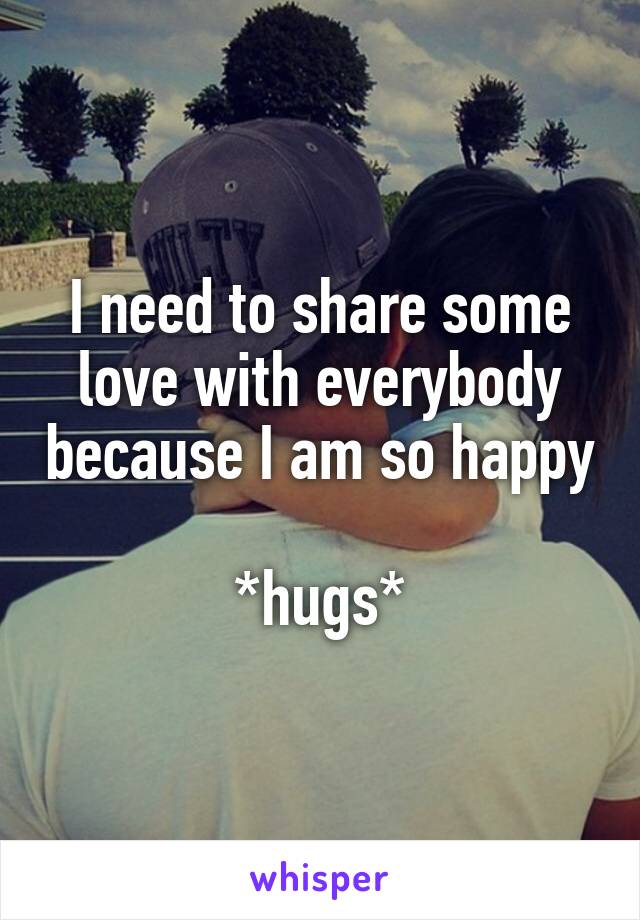 I need to share some love with everybody because I am so happy 
*hugs*