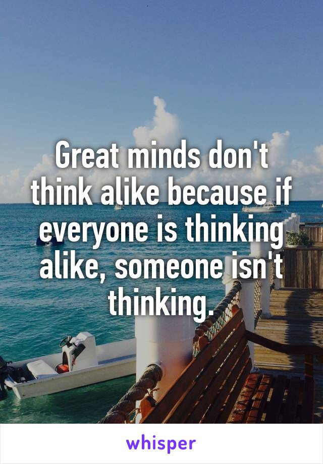 Great minds don't think alike because if everyone is thinking alike, someone isn't thinking.