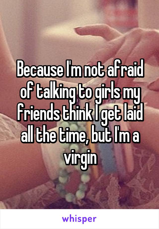 Because I'm not afraid of talking to girls my friends think I get laid all the time, but I'm a virgin