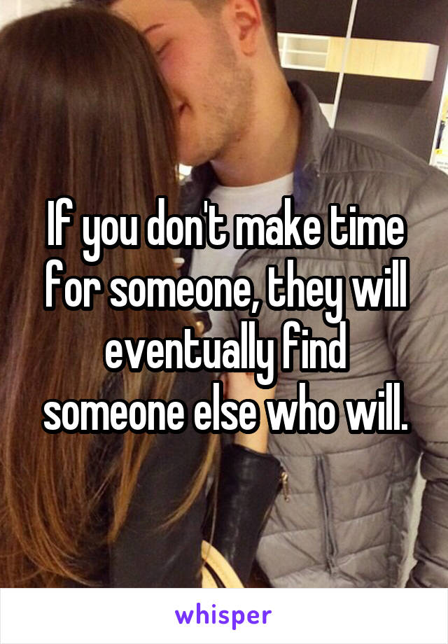 If you don't make time for someone, they will eventually find someone else who will.