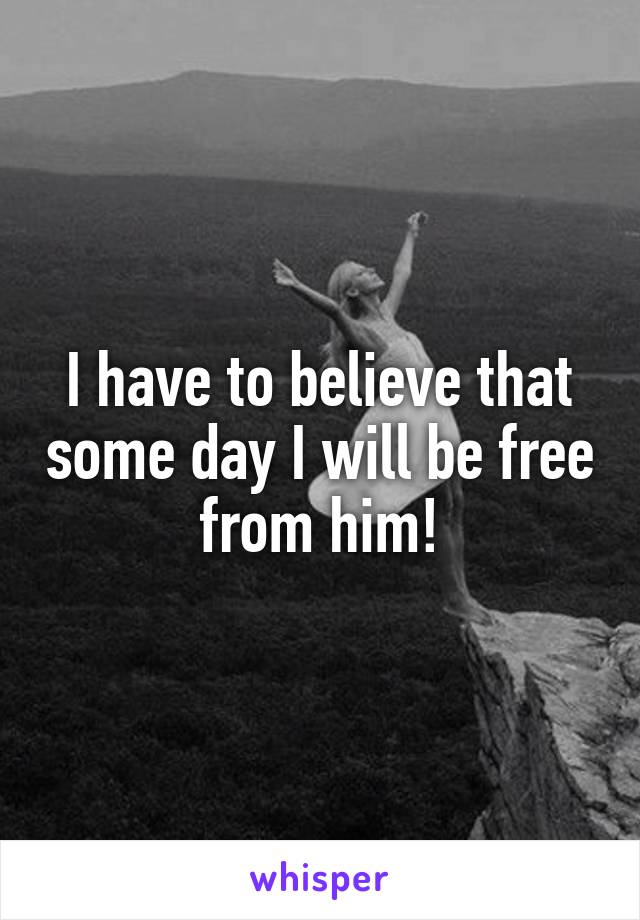 I have to believe that some day I will be free from him!