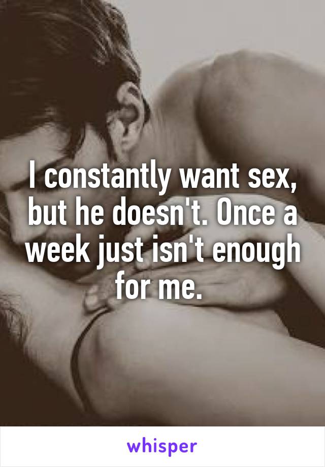 I constantly want sex, but he doesn't. Once a week just isn't enough for me. 