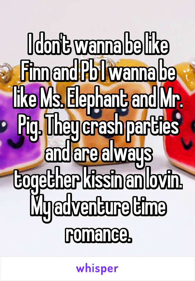 I don't wanna be like Finn and Pb I wanna be like Ms. Elephant and Mr. Pig. They crash parties and are always together kissin an lovin. My adventure time romance.