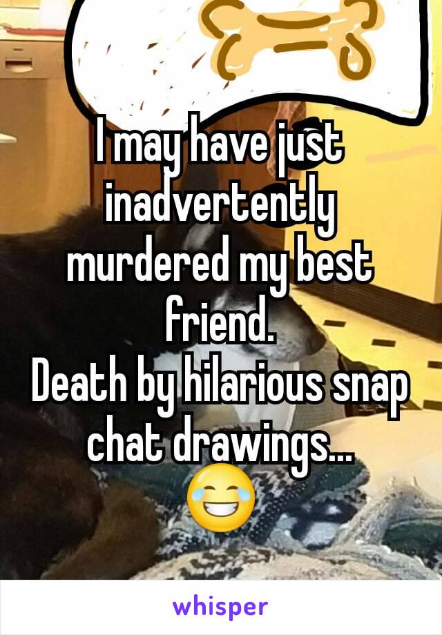 I may have just inadvertently murdered my best friend.
Death by hilarious snap chat drawings...
😂