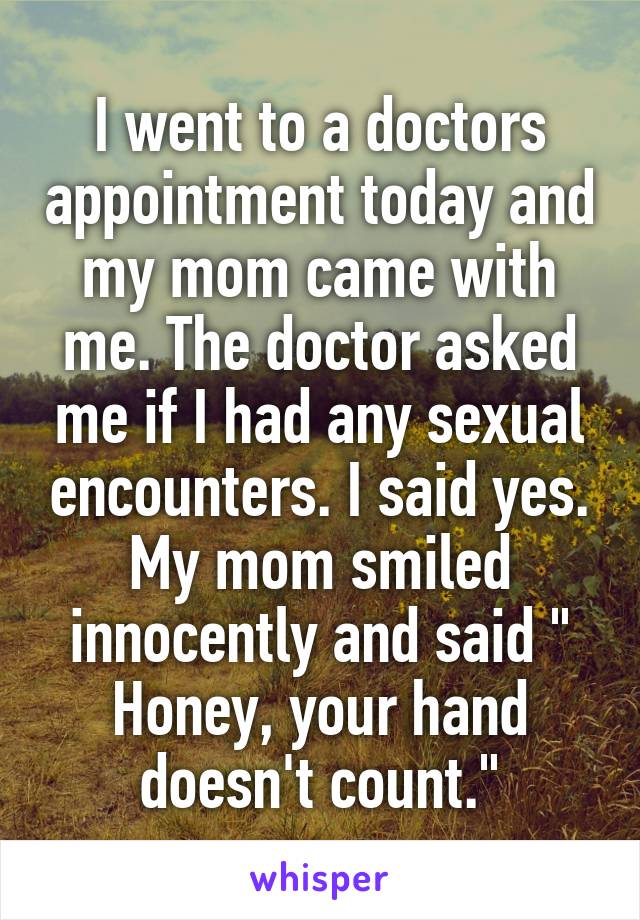 I went to a doctors appointment today and my mom came with me. The doctor asked me if I had any sexual encounters. I said yes. My mom smiled innocently and said " Honey, your hand doesn't count."