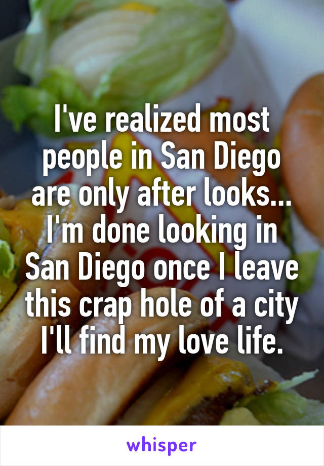 I've realized most people in San Diego are only after looks... I'm done looking in San Diego once I leave this crap hole of a city I'll find my love life.