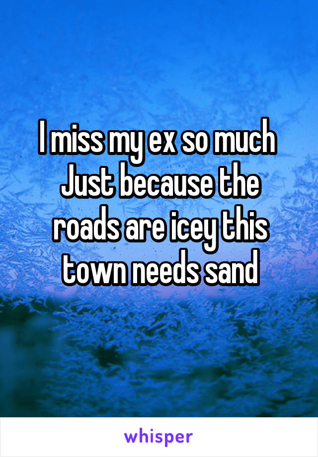 I miss my ex so much 
Just because the roads are icey this town needs sand
