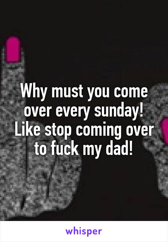 Why must you come over every sunday! Like stop coming over to fuck my dad!