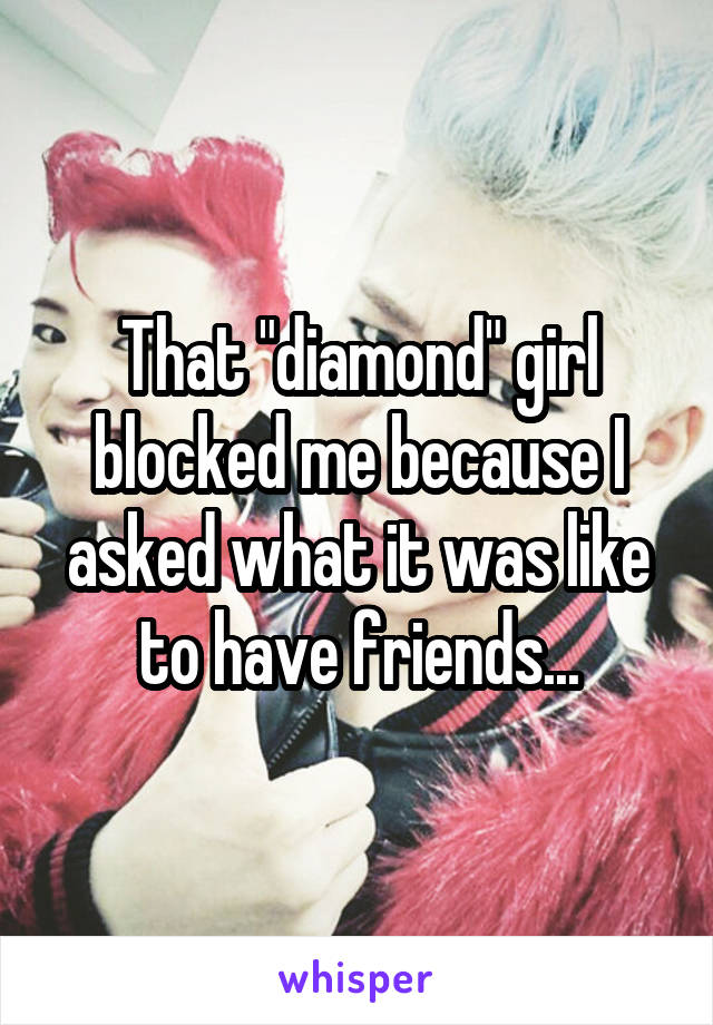 That "diamond" girl blocked me because I asked what it was like to have friends...