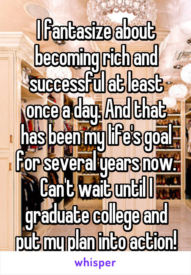 I fantasize about becoming rich and successful at least once a day. And that has been my life's goal for several years now. Can't wait until I graduate college and put my plan into action!