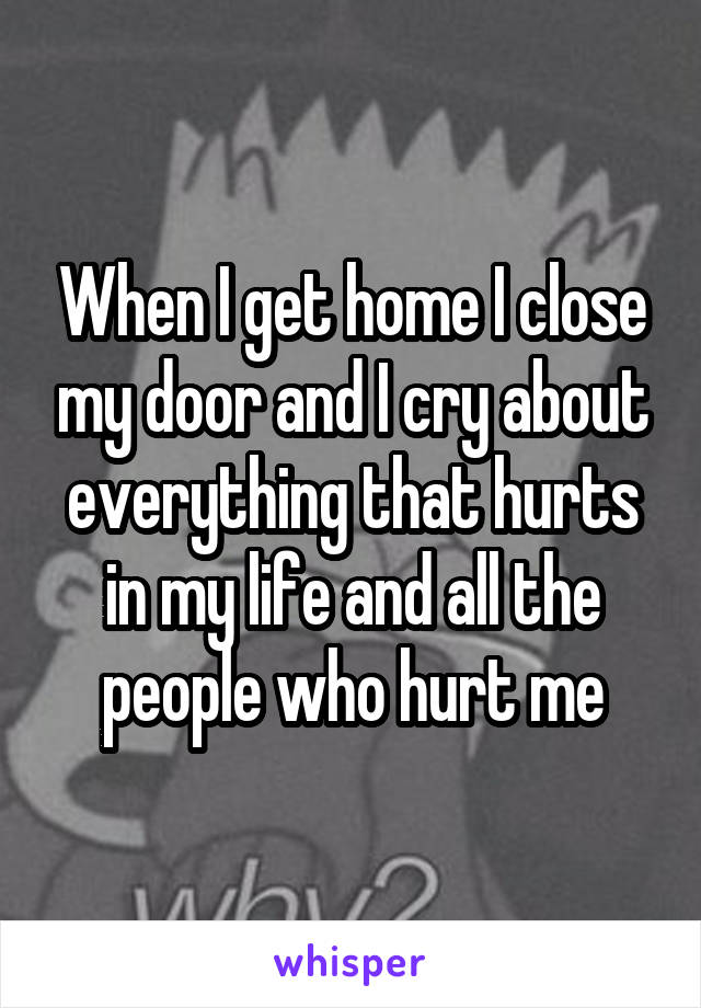When I get home I close my door and I cry about everything that hurts in my life and all the people who hurt me