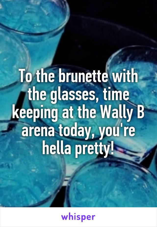 To the brunette with the glasses, time keeping at the Wally B arena today, you're hella pretty!