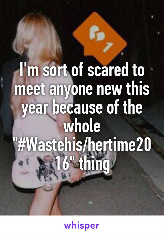 I'm sort of scared to meet anyone new this year because of the whole "#Wastehis/hertime2016" thing