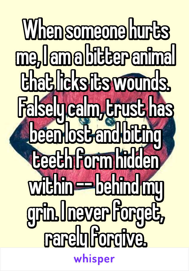 When someone hurts me, I am a bitter animal that licks its wounds. Falsely calm, trust has been lost and biting teeth form hidden within -- behind my grin. I never forget, rarely forgive.