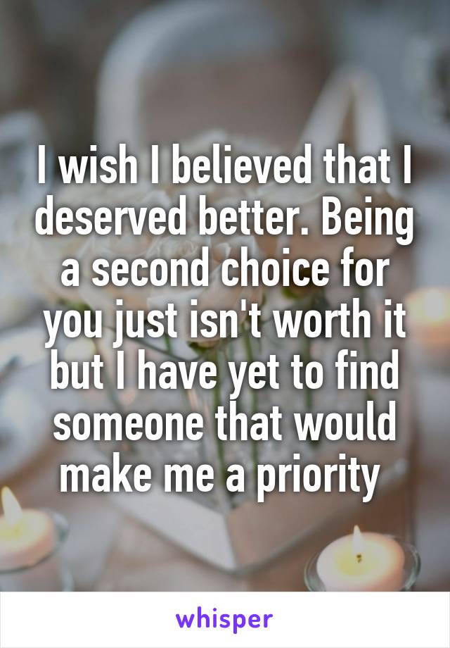 I wish I believed that I deserved better. Being a second choice for you just isn't worth it but I have yet to find someone that would make me a priority 