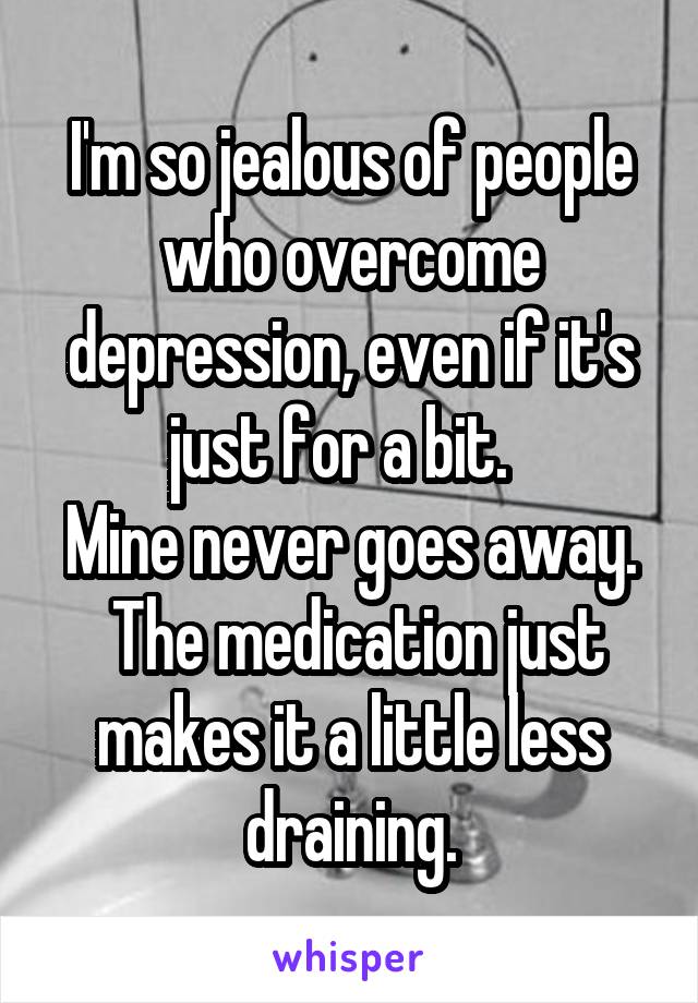 I'm so jealous of people who overcome depression, even if it's just for a bit.  
Mine never goes away.  The medication just makes it a little less draining.