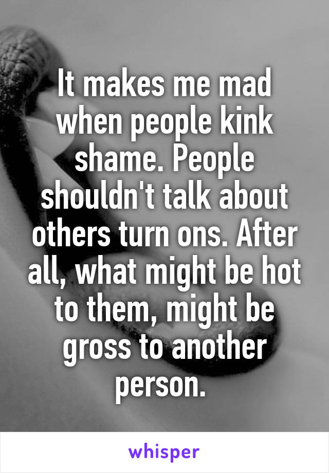 It makes me mad when people kink shame. People shouldn't talk about others turn ons. After all, what might be hot to them, might be gross to another person. 